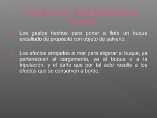 D. Los gastos hechos para poner a flote un buque
encallado de propósito con objeto de salvarlo.
E. Los efectos arrojados al mar para aligerar el buque, ya
pertenezcan al cargamento, ya al buque o a la
tripulación, y el daño que por tal acto resulte a los
efectos que se conserven a bordo.
 