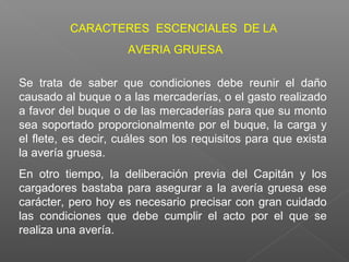 Se trata de saber que condiciones debe reunir el daño
causado al buque o a las mercaderías, o el gasto realizado
a favor del buque o de las mercaderías para que su monto
sea soportado proporcionalmente por el buque, la carga y
el flete, es decir, cuáles son los requisitos para que exista
la avería gruesa.
En otro tiempo, la deliberación previa del Capitán y los
cargadores bastaba para asegurar a la avería gruesa ese
carácter, pero hoy es necesario precisar con gran cuidado
las condiciones que debe cumplir el acto por el que se
realiza una avería.
CARACTERES ESCENCIALES DE LA
AVERIA GRUESA
 