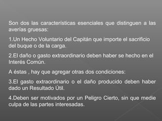 Son dos las características esenciales que distinguen a las
averías gruesas:
1.Un Hecho Voluntario del Capitán que importe el sacrificio
del buque o de la carga.
2.El daño o gasto extraordinario deben haber se hecho en el
Interés Común.
A éstas , hay que agregar otras dos condiciones:
3.El gasto extraordinario o el daño producido deben haber
dado un Resultado Útil.
4.Deben ser motivados por un Peligro Cierto, sin que medie
culpa de las partes interesadas.
 