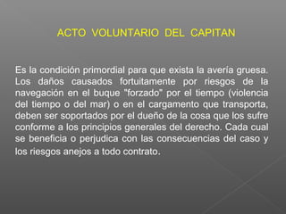 Es la condición primordial para que exista la avería gruesa.
Los daños causados fortuitamente por riesgos de la
navegación en el buque "forzado" por el tiempo (violencia
del tiempo o del mar) o en el cargamento que transporta,
deben ser soportados por el dueño de la cosa que los sufre
conforme a los principios generales del derecho. Cada cual
se beneficia o perjudica con las consecuencias del caso y
los riesgos anejos a todo contrato.
ACTO VOLUNTARIO DEL CAPITAN
 