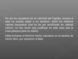 No así los causados por la voluntad del Capitán, porque si
éste ha podido elegir a su decision, entre los distintos
valores expuestos cual ha de ser sacrificado en utilidad
común, no hay razón que justifique en este caso que la
cosa perezca para su dueño.
Debe tomarse el término hecho voluntario en el sentido de
hecho libre, por oposición a fatal.
 