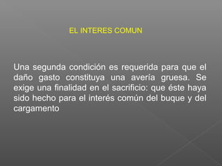 Una segunda condición es requerida para que el
daño gasto constituya una avería gruesa. Se
exige una finalidad en el sacrificio: que éste haya
sido hecho para el interés común del buque y del
cargamento
EL INTERES COMUN
 