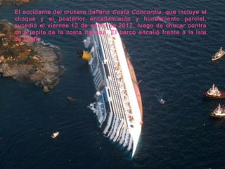 El accidente del crucero italiano Costa Concordia, que incluye el
choque y el posterior encallamiento y hundimiento parcial,
sucedió el viernes 13 de enero de 2012, luego de chocar contra
un arrecife de la costa italiana. El barco encalló frente a la Isla
de Giglio
 