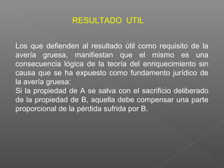 Los que defienden al resultado útil como requisito de la
avería gruesa, manifiestan que el mismo es una
consecuencia lógica de la teoría del enriquecimiento sin
causa que se ha expuesto como fundamento jurídico de
la avería gruesa:
Si la propiedad de A se salva con el sacrificio deliberado
de la propiedad de B, aquella debe compensar una parte
proporcional de la pérdida sufrida por B.
RESULTADO UTIL
 