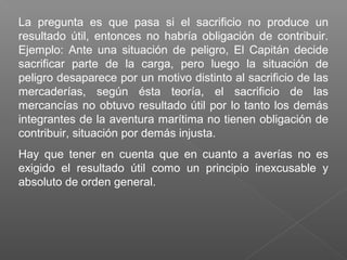 La pregunta es que pasa si el sacrificio no produce un
resultado útil, entonces no habría obligación de contribuir.
Ejemplo: Ante una situación de peligro, El Capitán decide
sacrificar parte de la carga, pero luego la situación de
peligro desaparece por un motivo distinto al sacrificio de las
mercaderías, según ésta teoría, el sacrificio de las
mercancías no obtuvo resultado útil por lo tanto los demás
integrantes de la aventura marítima no tienen obligación de
contribuir, situación por demás injusta.
Hay que tener en cuenta que en cuanto a averías no es
exigido el resultado útil como un principio inexcusable y
absoluto de orden general.
 