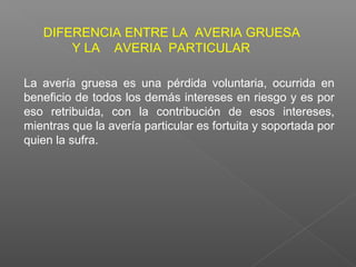 La avería gruesa es una pérdida voluntaria, ocurrida en
beneficio de todos los demás intereses en riesgo y es por
eso retribuida, con la contribución de esos intereses,
mientras que la avería particular es fortuita y soportada por
quien la sufra.
DIFERENCIA ENTRE LA AVERIA GRUESA
Y LA AVERIA PARTICULAR
 