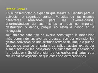 Avería Gasto :
Es el desembolso o expensa que realiza el Capitán para la
salvación o seguridad común. Participa de los mismos
caracteres señalados para las averías-daños,
diferenciándose de las mismas en que no importan
destrucción o daños, porque no están a riesgo en la
navegación.
Actualmente este tipo de avería constituyen la modalidad
más común de las averías gruesas, son por ejemplo, los
gastos derivados de una arribada forzosa del buque a puerto
(pagos de tasa de entrada y de salida; gastos extras por
alimentación de los pasajeros; por alimentación y salario de
la tripulación). Se diferencian de los gastos ordinarios para
realizar la navegación en que estos son extraordinarios.
 