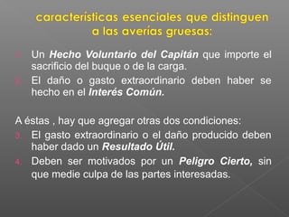 1. Un Hecho Voluntario del Capitán que importe el
sacrificio del buque o de la carga.
2. El daño o gasto extraordinario deben haber se
hecho en el Interés Común.
A éstas , hay que agregar otras dos condiciones:
3. El gasto extraordinario o el daño producido deben
haber dado un Resultado Útil.
4. Deben ser motivados por un Peligro Cierto, sin
que medie culpa de las partes interesadas.
 