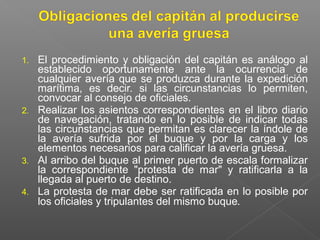 1. El procedimiento y obligación del capitán es análogo al
establecido oportunamente ante la ocurrencia de
cualquier avería que se produzca durante la expedición
marítima, es decir. si las circunstancias lo permiten,
convocar al consejo de oficiales.
2. Realizar los asientos correspondientes en el libro diario
de navegación, tratando en lo posible de indicar todas
las circunstancias que permitan es clarecer la índole de
la avería sufrida por el buque y por la carga y los
elementos necesarios para calificar la avería gruesa.
3. Al arribo del buque al primer puerto de escala formalizar
la correspondiente "protesta de mar" y ratificarla a la
llegada al puerto de destino.
4. La protesta de mar debe ser ratificada en lo posible por
los oficiales y tripulantes del mismo buque.
 