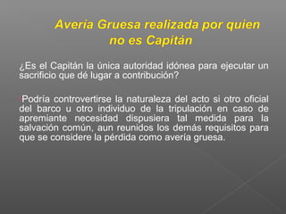 ¿Es el Capitán la única autoridad idónea para ejecutar un
sacrificio que dé lugar a contribución?
Podría controvertirse la naturaleza del acto si otro oficial
del barco u otro individuo de la tripulación en caso de
apremiante necesidad dispusiera tal medida para la
salvación común, aun reunidos los demás requisitos para
que se considere la pérdida como avería gruesa.
 