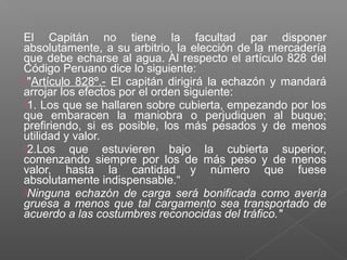 El Capitán no tiene la facultad par disponer
absolutamente, a su arbitrio, la elección de la mercadería
que debe echarse al agua. Al respecto el artículo 828 del
Código Peruano dice lo siguiente:
"Artículo 828º.- El capitán dirigirá la echazón y mandará
arrojar los efectos por el orden siguiente:
1. Los que se hallaren sobre cubierta, empezando por los
que embaracen la maniobra o perjudiquen al buque;
prefiriendo, si es posible, los más pesados y de menos
utilidad y valor.
2.Los que estuvieren bajo la cubierta superior,
comenzando siempre por los de más peso y de menos
valor, hasta la cantidad y número que fuese
absolutamente indispensable.“
Ninguna echazón de carga será bonificada como avería
gruesa a menos que tal cargamento sea transportado de
acuerdo a las costumbres reconocidas del tráfico."
 