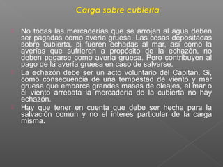  No todas las mercaderías que se arrojan al agua deben
ser pagadas como avería gruesa. Las cosas depositadas
sobre cubierta, si fueren echadas al mar, así como la
averías que sufrieren a propósito de la echazón, no
deben pagarse como avería gruesa. Pero contribuyen al
pago de la avería gruesa en caso de salvarse.
 La echazón debe ser un acto voluntario del Capitán. Si,
como consecuencia de una tempestad de viento y mar
gruesa que embarca grandes masas de oleajes, el mar o
el viento arrebata la mercadería de la cubierta no hay
echazón.
 Hay que tener en cuenta que debe ser hecha para la
salvación común y no el interés particular de la carga
misma.
 
