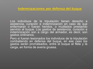  Los individuos de la tripulación tienen derecho a
asistencia, curación e indemnización en caso de que
enfermaran o fueran heridos, o mutilados prestando
servicio al buque. Los gastos de asistencia, curación e
indemnización son a cargo del armador, es decir, son
gastos ordinarios.
 Pero si fueran lesionados los individuos de la tripulación
combatiendo en defensa del buque, en ese caso los
gastos serán prorrateados, entre el buque el flete y la
carga, en forma de avería gruesa.
 