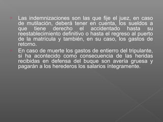 o Las indemnizaciones son las que fije el juez, en caso
de mutilación, deberá tener en cuenta, los sueldos a
que tiene derecho el accidentado hasta su
reestablecimiento definitivo o hasta el regreso al puerto
de la matrícula y también, en su caso, los gastos de
retorno.
o En caso de muerte los gastos de entierro del tripulante,
si ha acontecido como consecuencia de las heridas
recibidas en defensa del buque son avería gruesa y
pagarán a los herederos los salarios íntegramente.
 
