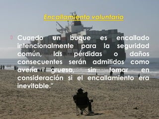  Cuando un buque es encallado
intencionalmente para la seguridad
común, las pérdidas o daños
consecuentes serán admitidos como
avería gruesa, sin tomar en
consideración si el encallamiento era
inevitable."
 