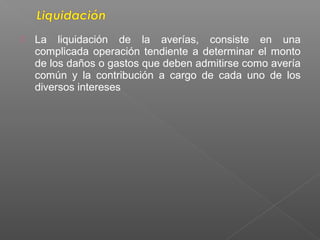  La liquidación de la averías, consiste en una
complicada operación tendiente a determinar el monto
de los daños o gastos que deben admitirse como avería
común y la contribución a cargo de cada uno de los
diversos intereses
 