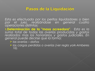 Esta es efectuada por los peritos liquidadores o bien
por el juez, realizándose en general cuatro
operaciones distintas:
1.Determinación de la "masa acreedora". Esta es la
suma total de todas las averías producidas y gastos
realizados mas los honorarios y gastos judiciales. En
general puede decirse que la forma:
 las averías – daños
 las cargas perdidas o averías (ver regla york-Amberes
16).
 