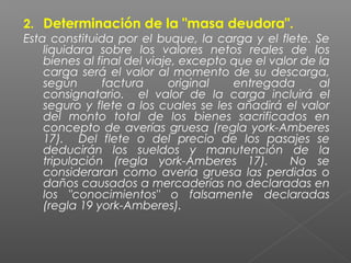 2. Determinación de la "masa deudora".
Esta constituida por el buque, la carga y el flete. Se
liquidara sobre los valores netos reales de los
bienes al final del viaje, excepto que el valor de la
carga será el valor al momento de su descarga,
según factura original entregada al
consignatario. el valor de la carga incluirá el
seguro y flete a los cuales se les añadirá el valor
del monto total de los bienes sacrificados en
concepto de averías gruesa (regla york-Amberes
17). Del flete o del precio de los pasajes se
deducirán los sueldos y manutención de la
tripulación (regla york-Amberes 17). No se
consideraran como avería gruesa las perdidas o
daños causados a mercaderías no declaradas en
los "conocimientos" o falsamente declaradas
(regla 19 york-Amberes).
 