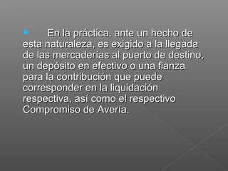  En la práctica, ante un hecho deEn la práctica, ante un hecho de
esta naturaleza, es exigido a la llegadaesta naturaleza, es exigido a la llegada
de las mercaderías al puerto de destino,de las mercaderías al puerto de destino,
un depósito en efectivo o una fianzaun depósito en efectivo o una fianza
para la contribución que puedepara la contribución que puede
corresponder en la liquidacióncorresponder en la liquidación
respectiva, así como el respectivorespectiva, así como el respectivo
Compromiso de Avería.Compromiso de Avería.
 