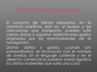 El conjunto de bienes expuestos, en la
aventura marítima, esto es, el buque y las
mercancías que transporta, pueden sufrir
ciertos daños o soportar determinados gastos
originados por las eventualidades de la
navegación.
Dichos daños y gastos, cuando son
extraordinarios, se reconocen con el nombre
de averías. En el lenguaje corriente y en el
derecho comercial la palabra avería significa
los daños materiales que sufre una cosa
 