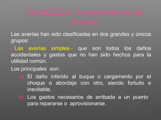 Las averías han sido clasificadas en dos grandes y únicos
grupos:
1.Las averías simples.- que son todos los daños
accidentales y gastos que no han sido hechos para la
utilidad común.
Los principales son:
a) El daño inferido al buque o cargamento por el
choque o abordaje con otro, siendo fortuito e
inevitable.
b) Los gastos necesarios de arribada a un puerto
para repararse o aprovisionarse.
 
