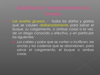 2. Las averías gruesas .- todos los daños y gastos
que se causen deliberadamente para salvar el
buque, su cargamento, o ambas cosas a la vez,
de un riesgo conocido y efectivo, y en particular
las siguientes:
a) Los cables y palos que se corten o inutilicen, las
anclas y las cadenas que se abandonen, para
salvar el cargamento, el buque o ambas
cosas.
 