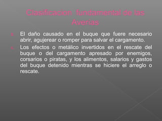 b. El daño causado en el buque que fuere necesario
abrir, agujerear o romper para salvar el cargamento.
c. Los efectos o metálico invertidos en el rescate del
buque o del cargamento apresado por enemigos,
corsarios o piratas, y los alimentos, salarios y gastos
del buque detenido mientras se hiciere el arreglo o
rescate.
 