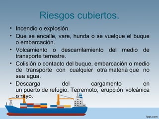 Riesgos cubiertos.
• Incendio o explosión.
• Que se encalle, vare, hunda o se vuelque el buque
o embarcación.
• Volcamiento o descarrilamiento del medio de
transporte terrestre.
• Colisión o contacto del buque, embarcación o medio
de transporte con cualquier otra materia que no
sea agua.
• Descarga del cargamento en
un puerto de refugio. Terremoto, erupción volcánica
o rayo.
 