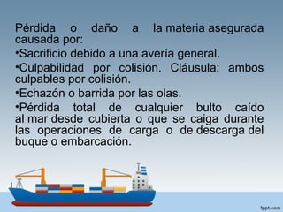 Pérdida o daño a la materia asegurada
causada por:
•Sacrificio debido a una avería general.
•Culpabilidad por colisión. Cláusula: ambos
culpables por colisión.
•Echazón o barrida por las olas.
•Pérdida total de cualquier bulto caído
al mar desde cubierta o que se caiga durante
las operaciones de carga o de descarga del
buque o embarcación.
 