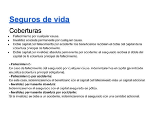 Seguros de vida
Coberturas
●   Fallecimiento por cualquier causa.
●   Invalidez absoluta permanente por cualquier causa.
●   Doble capital por fallecimiento por accidente: los beneficiarios recibirán el doble del capital de la
    cobertura principal de fallecimiento.
●   Doble capital por invalidez absoluta permanente por accidente: el asegurado recibirá el doble del
    capital de la cobertura principal de fallecimiento.

- Fallecimiento:
En caso de fallecimiento del asegurado por cualquier causa, indemnizaremos el capital garantizado
en póliza (cobertura principal obligatoria).
- Fallecimiento por accidente:
En este caso, indemnizaremos al beneficiario con el capital del fallecimiento más un capital adicional.
- Invalidez permanente absoluta:
Indemnizaremos al asegurado con el capital asegurado en póliza.
- Invalidez permanente absoluta por accidente:
Si la invalidez se debe a un accidente, indemnizaremos al asegurado con una cantidad adicional.
 