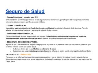 Seguros de Salud
- Nuevas Coberturas y ventajas para 2012
En Caser Salud apostamos por innovar en salud para marcar la diferencia, por ello para 2012 seguimos ampliando
coberturas basándonos en grandes avances médicos.

- DIANAS TERAPÉUTICAS
Innovación y personalización en los tratamientos oncológicos basados en el estudio de la genética. Permite
adaptar el tratamiento al paciente y aumentar la eficacia de los mismos.

- TRATAMIENTO ENDOVASCULAR
Técnica de ablación térmica para combatir las varices. Procedimiento mínimamente invasivo que repercute
positivamente en la recuperación del paciente, además de prolongar el alivio de los síntomas.

- COBERTURA DE RECIÉN ADOPTADOS
A partir de 2012 las familias que adopten un hijo podrán incluirlos en la póliza de salud con las mismas garantías que
si el niño hubiera nacido con Caser Salud.
       ●    Incluímos al niño sin necesidad de cuestionario de salud
       ●    Asumimos las enfermedades preexistentes como si fuera un recién nacido en una póliza de Caser Salud

- CASER SALUD + BENEFICIOS
Pensando en la salud y el bienestar de nuestros asegurados, y con el objetivo de mejorar nuestro servicio, hemos
desarrollado un nuevo espacio en el que encontrarás ventajas y/o beneficios de los que disfrutar por ser asegurado de
Caser Salud.
 