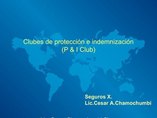 Clubes de protección e indemnización
(P & I Club)
Seguros X.
Lic.Cesar A.Chamochumbi
 