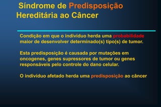 Síndrome de Predisposição
Hereditária ao Câncer
Condição em que o indivíduo herda uma probabilidade
maior de desenvolver determinado(s) tipo(s) de tumor.
Esta predisposição é causada por mutações em
oncogenes, genes supressores de tumor ou genes
responsáveis pelo controle do dano celular.
O indivíduo afetado herda uma predisposição ao câncer
 