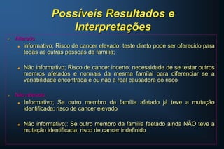Possíveis Resultados e
Interpretações
 Alterado
 informativo; Risco de cancer elevado; teste direto pode ser oferecido para
todas as outras pessoas da família;
 Não informativo; Risco de cancer incerto; necessidade de se testar outros
memros afetados e normais da mesma famílai para diferenciar se a
variabilidade encontrada é ou não a real causadora do risco
 Não alterado
 Informativo; Se outro membro da família afetado já teve a mutação
identificada; risco de cancer elevado
 Não informativo;: Se outro membro da família faetado ainda NÃO teve a
mutação identificada; risco de cancer indefinido
 