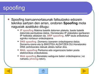 spoofing Spoofing barruannortasunak faltsutzeko edozein teknika sartzen den arren, ondoren  Spoofing  mota nagusiak azalduko ditugu: IP  spoofing  Makina batetik datorren plaketa, baste batetik datorrela pentsatzea datza. Horretarako IP plaketeko igorlearen IP helbidea aldatzen da.  ARP  spoofing . ARP taula ardezkatuz eginiko nortasun ordezkapena. DNS  spoofing  .Domeniu izanaren ordezkapena datza. Domeniu-izena eta Ip BIKOTEA ALDATZEN DU.Honetarako DNS zerbitzarako datuak aldatu behar dira. MAIL  spoofing  Pertsona edo organizazio baten posta elektronikoa ordezkatzea. Web   spoofing .Benetako webgune baten ordezkapena ( ez nahastu  phising -rekin).  