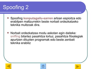 Spoofing 2 Spoofing  konputagailu - sarren   arloan espioitza edo erabilpen maltzurrekin beste norbait ordezkatzeko teknika multzoak dira. Norbait ordezkatzea modu askotan egin daiteke:  sniffing  bitartez pasahitza lortuz, pasahitza fitxategiak apurtzen dituzten programak edo beste zenbait teknika erabiliz 