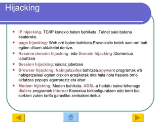 Hijacking IP  hijacking . TC/IP konexio baten behiketa ,Telnet saio batena esaterako page   hijacking : Web orri baten bahiketa.Erasotzaile betek wen orri bati egiten dituen aldaketei deritze. Reserve  domain   hijacking    edo  Domain   hijacking  :Domeniua lapurtzea Session   hijacking : saioaz jabetzea Browser   hijacking :  Nabigatzailea  bahitzea. spyware  programak wb nabigatzaileei egiten dizkien eragiketak dira hala nola hasiera orrio aldatzea popups agerraraziz eta abar. Modem   hijicking : Moden bahiketa.  ADSL -a hedatu baino lehenago  dialers  programek  internet  Konexioa birkonfiguratzen edo berri bat sortzen zuten tarifa garastiko zenbakiei deituz 