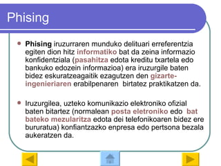 Phising Phising  iruzurraren munduko delituari erreferentzia egiten dion hitz  informatiko  bat da zeina informazio konfidentziala ( pasahitza   edota kreditu txartela edo bankuko edozein informazioa) era iruzurgile baten bidez eskuratzeagaitik ezagutzen den  gizarte - ingenieriaren  erabilpenaren  birtatez praktikatzen da. Iruzurgilea, uzteko komunikazio elektroniko ofizial baten bitartez (normalean  posta  eletroniko  edo  bat  bateko   mezularitza  edota dei telefonikoaren bidez ere bururatua) konfiantzazko enpresa edo pertsona bezala aukeratzen da. 
