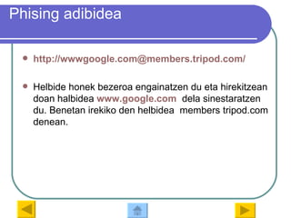 Phising adibidea http://wwwgoogle.com@members.tripod.com / Helbide honek bezeroa engainatzen du eta hirekitzean doan halbidea  www.google.com   dela sinestaratzen du. Benetan irekiko den helbidea  members tripod.com denean. 