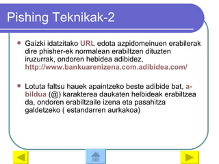 Pishing Teknikak-2 Gaizki idatzitako  URL  edota azpidomeinuen erabilerak dire phisher-ek normalean erabiltzen dituzten iruzurrak, ondoren hebidea adibidez,  http://www.bankuarenizena.com.adibidea.com/ Lotuta faltsu hauek apaintzeko beste adibide bat,  a- bildua  (@) karakterea daukaten helbideak erabiltzea da, ondoren erabiltzaile izena eta pasahitza galdetzeko ( estandarren aurkakoa) 