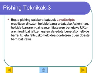 Pishing Teknikak-3 Beste pishing saiakera batzuek  JavaScripts  erabiltzen dituzten helbide barra aldatzeko.Azken hau, helbide barraren gainean,entitatearen benetako URL-aren irudi bat jattzen egiten da edota benetako helbide barra itxi eta faltsuzko helbidea gordetzen duen dbeste berri bat irekiz 