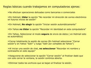 Reglas básicas cuando trabajamos en computadoras ajenas: No efectuar operaciones delicadas como bancarias o comerciales En Hotmail,  tildar  la opción “No recordar mi dirección de correo electrónico en futuros inicios de sesión” En Hotmail,  No elegir  la opción “Iniciar sesión automáticamente” En Yahoo  no tildar  la opción “Recordar mi identidad en esta computadora” En Yahoo, Seleccionar el modo  seguro  de envio de datos ( en Hotmail esto es automático) Cerrar totalmente la sesión de correo (En hotmail seleccionar “Cerrar sesión”y en Yahoo “Salir” y luego “Salir por completo de Yahoo”) Al iniciar una sesión de chat,  no seleccionar  “Recordar mi nombre y contraseña en este equipo” Asegurarse de seleccionar la opción “Cerrar sesión” al finalizar dado que con solo cerrar la ventana, la sesión continúa abierta. Eliminar todos los archivos que se bajan al finalizar la sesión. 