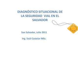 DIAGNÓSTICO SITUACIONAL DE
  LA SEGURIDAD VIAL EN EL
         SALVADOR


  San Salvador, Julio 2011

  Ing. Saúl Castelar MSc.
 