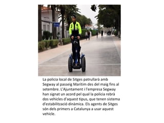 La policia local de Sitges patrullarà amb
Segway al passeig Marítim des del maig fins al
setembre. L'Ajuntament i l'empresa Segway
han signat un acord pel qual la policia rebrà
dos vehicles d'aquest tipus, que tenen sistema
d'estabilització dinàmica. Els agents de Sitges
són dels primers a Catalunya a usar aquest
vehicle.
 