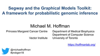Michael M. Hoffman
Princess Margaret Cancer Centre
Vector Institute
Department of Medical Biophysics
Department of Computer Science
University of Toronto
https://hoffmanlab.org/
Segway and the Graphical Models Toolkit:
A framework for probabilistic genomic inference
@michaelhoffman
#probgen18
 