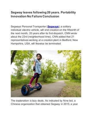 Segway leaves following 20 years. Portability
Innovation No Failure Conclusion
Segways Personal Transporter (Segways), a solitary
individual electric vehicle, will end creation on the fifteenth of
the next month, 20 years after its first dispatch, CNN wrote
about the 23rd (neighborhood time). CNN added that 21
representatives working at a creation plant in Bedford, New
Hampshire, USA, will likewise be terminated
The explanation is lazy deals. As indicated by Nine bot, a
Chinese organization that obtained Segway in 2015, a year
 