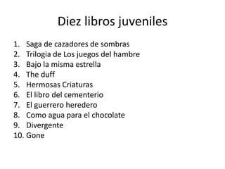 Diez libros juveniles
1. Saga de cazadores de sombras
2. Trilogia de Los juegos del hambre
3. Bajo la misma estrella
4. The duff
5. Hermosas Criaturas
6. El libro del cementerio
7. El guerrero heredero
8. Como agua para el chocolate
9. Divergente
10. Gone