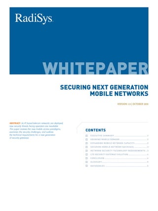 SECURING NEXT GENERATION
                                                         MOBILE NETWORKS
                                                                                             VERSION 1.0 | OCTOBER 2010




ABSTRACT: As IP based telecom networks are deployed,
new security threats facing operators are inevitable.
This paper reviews the new mobile access paradigms,
examines the security challenges, and outlines
                                                        CONTENTS
the technical requirements for a new generation         	   EXECUTIVE SUMMARY.. ............................................2
of security gateways.
                                                        	   GROWING MOBILE DEMAND......................................2
                                                        	   EXPANDING MOBILE NETWORK CAPACITY.. ................2
                                                        	   SECURING MOBILE NETWORK BACKHAUL..................3
                                                        	   NETWORK SECURITY TECHNOLOGY REQUIREMENTS...3
                                                        	   LTE SECURITY GATEWAY SOLUTION.. .........................4
                                                        	   CONCLUSION...........................................................4
                                                        	   GLOSSARY..............................................................5
                                                        	   REFERENCES..........................................................5
 