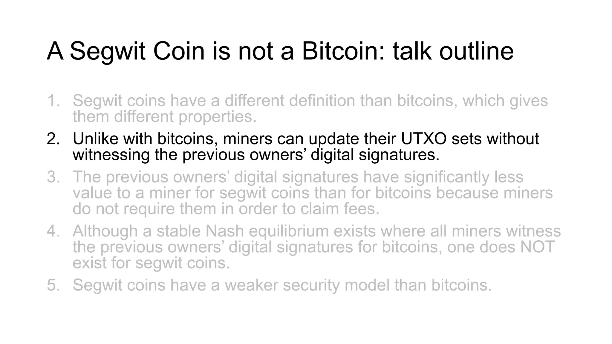A Segwit Coin is not a Bitcoin: talk outline
1. Segwit coins have a different definition than bitcoins, which gives
them different properties.
2. Unlike with bitcoins, miners can update their UTXO sets without
witnessing the previous owners’ digital signatures.
3. The previous owners’ digital signatures have significantly less
value to a miner for segwit coins than for bitcoins because miners
do not require them in order to claim fees.
4. Although a stable Nash equilibrium exists where all miners witness
the previous owners’ digital signatures for bitcoins, one does NOT
exist for segwit coins.
5. Segwit coins have a weaker security model than bitcoins.
 