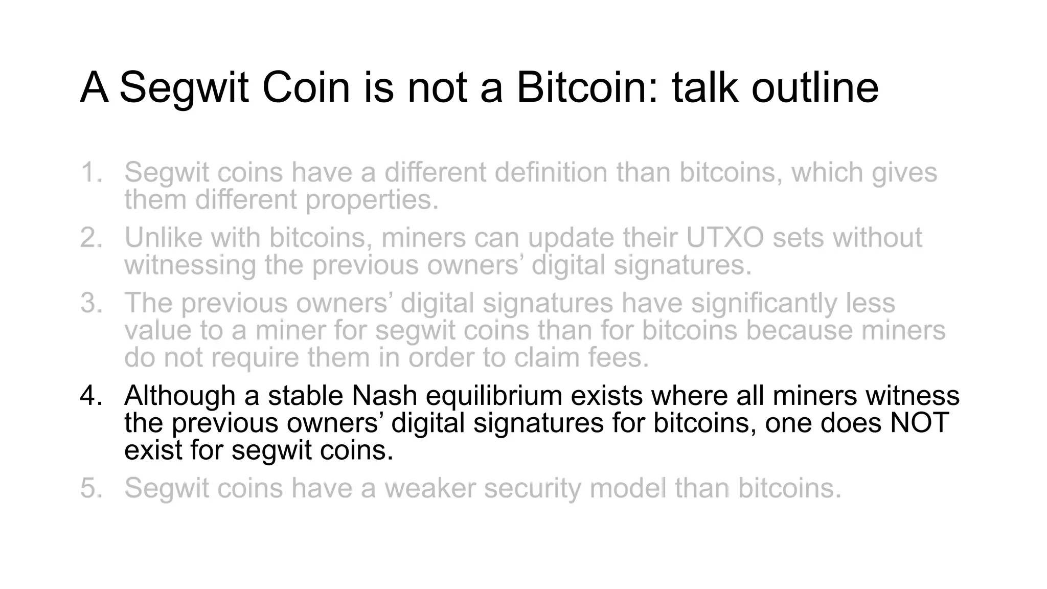 A Segwit Coin is not a Bitcoin: talk outline
1. Segwit coins have a different definition than bitcoins, which gives
them different properties.
2. Unlike with bitcoins, miners can update their UTXO sets without
witnessing the previous owners’ digital signatures.
3. The previous owners’ digital signatures have significantly less
value to a miner for segwit coins than for bitcoins because miners
do not require them in order to claim fees.
4. Although a stable Nash equilibrium exists where all miners witness
the previous owners’ digital signatures for bitcoins, one does NOT
exist for segwit coins.
5. Segwit coins have a weaker security model than bitcoins.
 